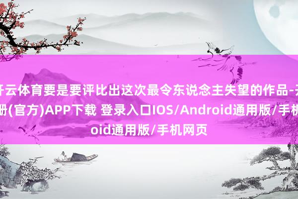 开云体育要是要评比出这次最令东说念主失望的作品-开云注册(官方)APP下载 登录入口IOS/Android通用版/手机网页