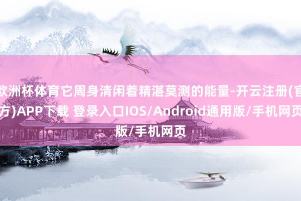 欧洲杯体育它周身清闲着精湛莫测的能量-开云注册(官方)APP下载 登录入口IOS/Android通用版/手机网页