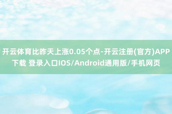 开云体育比昨天上涨0.05个点-开云注册(官方)APP下载 登录入口IOS/Android通用版/手机网页