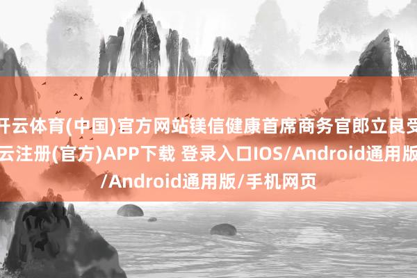 开云体育(中国)官方网站镁信健康首席商务官郎立良受邀出席-开云注册(官方)APP下载 登录入口IOS/Android通用版/手机网页