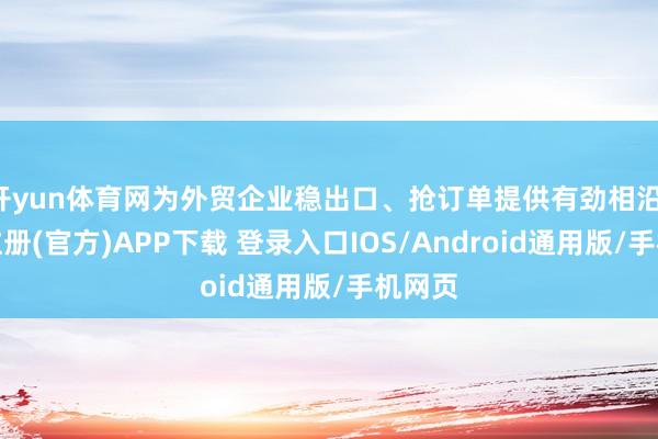 开yun体育网为外贸企业稳出口、抢订单提供有劲相沿-开云注册(官方)APP下载 登录入口IOS/Android通用版/手机网页