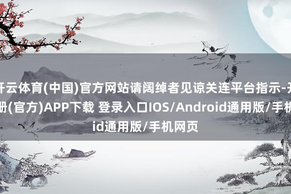 开云体育(中国)官方网站请阔绰者见谅关连平台指示-开云注册(官方)APP下载 登录入口IOS/Android通用版/手机网页