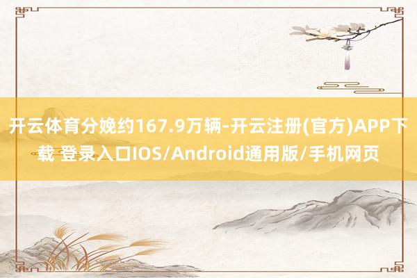 开云体育分娩约167.9万辆-开云注册(官方)APP下载 登录入口IOS/Android通用版/手机网页