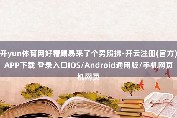 开yun体育网好糟蹋易来了个男照拂-开云注册(官方)APP下载 登录入口IOS/Android通用版/手机网页