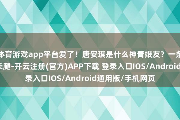 体育游戏app平台爱了！唐安琪是什么神青娥友？一条白裙秀出竣工大长腿-开云注册(官方)APP下载 登录入口IOS/Android通用版/手机网页