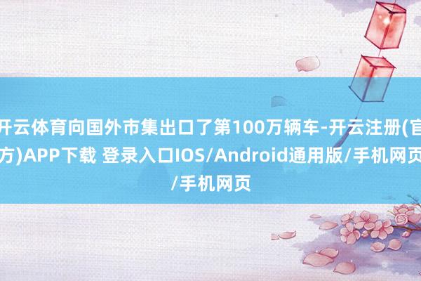 开云体育向国外市集出口了第100万辆车-开云注册(官方)APP下载 登录入口IOS/Android通用版/手机网页