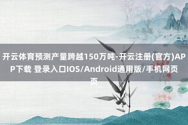 开云体育预测产量跨越150万吨-开云注册(官方)APP下载 登录入口IOS/Android通用版/手机网页