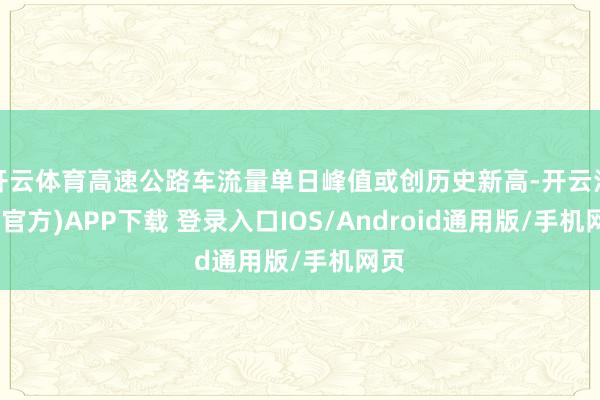 开云体育高速公路车流量单日峰值或创历史新高-开云注册(官方)APP下载 登录入口IOS/Android通用版/手机网页