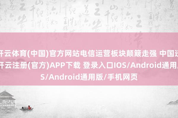 开云体育(中国)官方网站电信运营板块颠簸走强 中国迁徙涨近3%-开云注册(官方)APP下载 登录入口IOS/Android通用版/手机网页