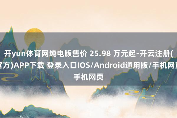 开yun体育网纯电版售价 25.98 万元起-开云注册(官方)APP下载 登录入口IOS/Android通用版/手机网页
