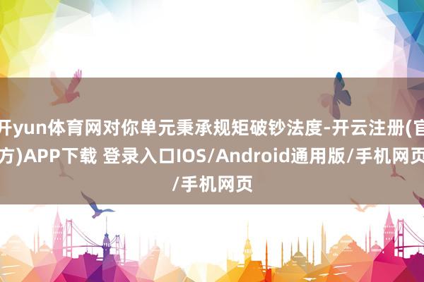 开yun体育网对你单元秉承规矩破钞法度-开云注册(官方)APP下载 登录入口IOS/Android通用版/手机网页