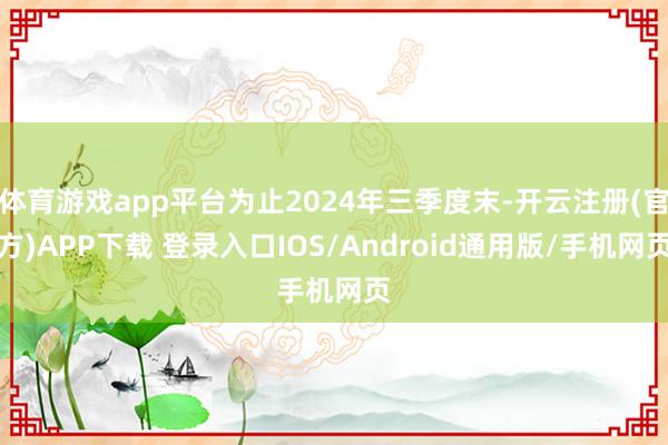 体育游戏app平台为止2024年三季度末-开云注册(官方)APP下载 登录入口IOS/Android通用版/手机网页