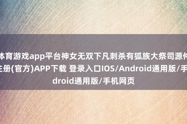 体育游戏app平台神女无双下凡刺杀有狐族大祭司源仲-开云注册(官方)APP下载 登录入口IOS/Android通用版/手机网页