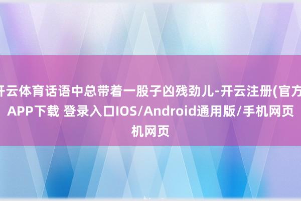 开云体育话语中总带着一股子凶残劲儿-开云注册(官方)APP下载 登录入口IOS/Android通用版/手机网页