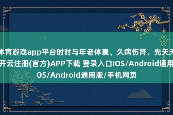 体育游戏app平台时时与年老体衰、久病伤肾、先天天赋不及联系-开云注册(官方)APP下载 登录入口IOS/Android通用版/手机网页