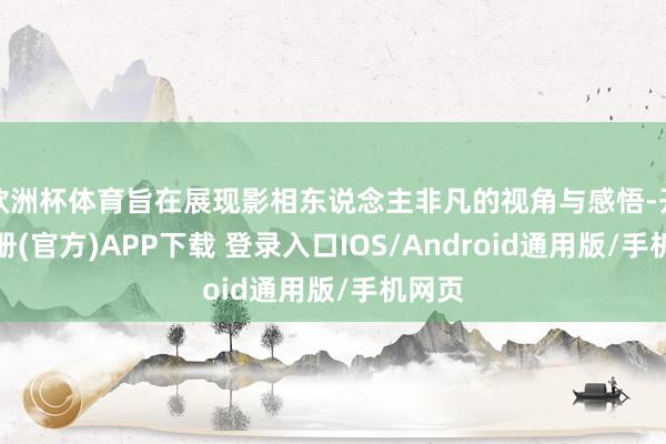 欧洲杯体育旨在展现影相东说念主非凡的视角与感悟-开云注册(官方)APP下载 登录入口IOS/Android通用版/手机网页