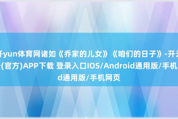 开yun体育网诸如《乔家的儿女》《咱们的日子》-开云注册(官方)APP下载 登录入口IOS/Android通用版/手机网页