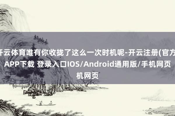 开云体育唯有你收拢了这么一次时机呢-开云注册(官方)APP下载 登录入口IOS/Android通用版/手机网页