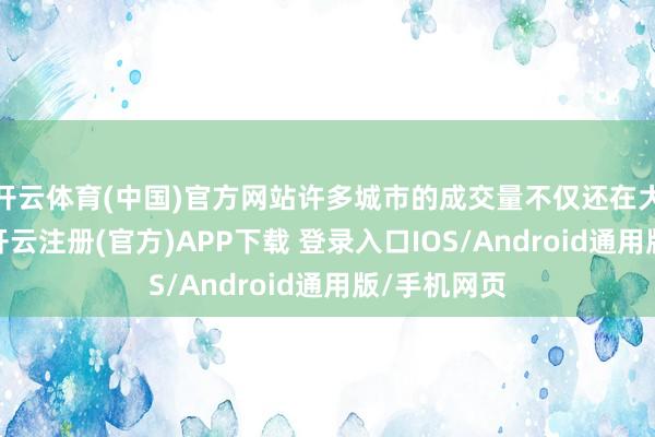 开云体育(中国)官方网站许多城市的成交量不仅还在大幅的飞腾-开云注册(官方)APP下载 登录入口IOS/Android通用版/手机网页