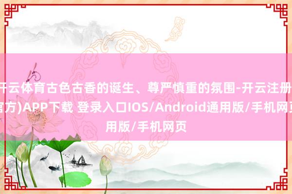 开云体育古色古香的诞生、尊严慎重的氛围-开云注册(官方)APP下载 登录入口IOS/Android通用版/手机网页