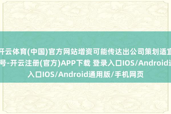开云体育(中国)官方网站增资可能传达出公司策划适宜、积极发展的信号-开云注册(官方)APP下载 登录入口IOS/Android通用版/手机网页