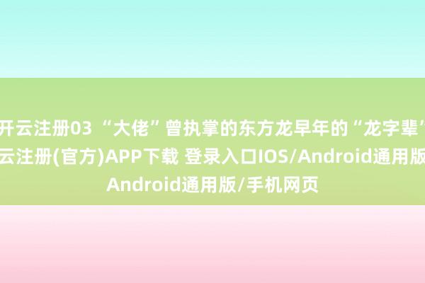 开云注册03 “大佬”曾执掌的东方龙早年的“龙字辈”基金中-开云注册(官方)APP下载 登录入口IOS/Android通用版/手机网页