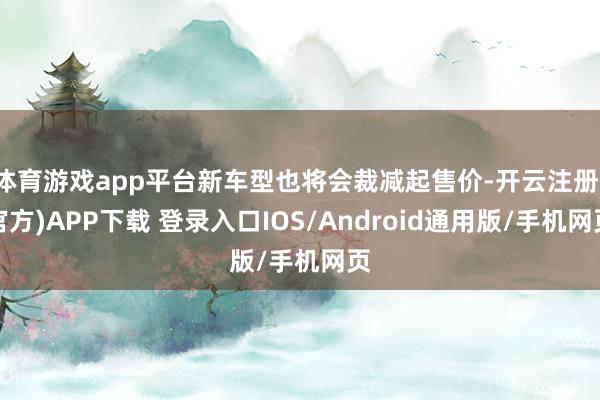 体育游戏app平台新车型也将会裁减起售价-开云注册(官方)APP下载 登录入口IOS/Android通用版/手机网页
