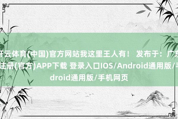 开云体育(中国)官方网站我这里王人有！ 发布于：广东省-开云注册(官方)APP下载 登录入口IOS/Android通用版/手机网页