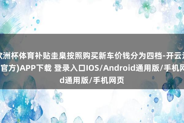欧洲杯体育补贴圭臬按照购买新车价钱分为四档-开云注册(官方)APP下载 登录入口IOS/Android通用版/手机网页