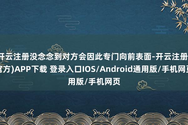 开云注册没念念到对方会因此专门向前表面-开云注册(官方)APP下载 登录入口IOS/Android通用版/手机网页