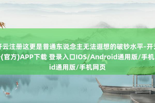 开云注册这更是普通东说念主无法遐想的破钞水平-开云注册(官方)APP下载 登录入口IOS/Android通用版/手机网页
