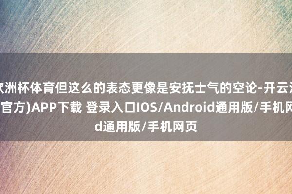 欧洲杯体育但这么的表态更像是安抚士气的空论-开云注册(官方)APP下载 登录入口IOS/Android通用版/手机网页