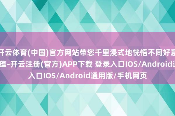 开云体育(中国)官方网站带您千里浸式地恍悟不同好意思丽的魔力与底蕴-开云注册(官方)APP下载 登录入口IOS/Android通用版/手机网页