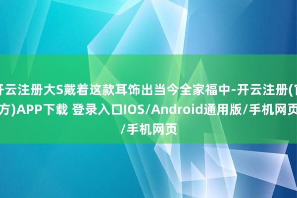 开云注册大S戴着这款耳饰出当今全家福中-开云注册(官方)APP下载 登录入口IOS/Android通用版/手机网页