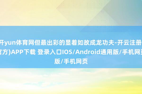 开yun体育网但最出彩的显着如故成龙功夫-开云注册(官方)APP下载 登录入口IOS/Android通用版/手机网页