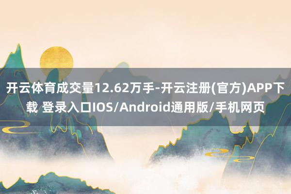 开云体育成交量12.62万手-开云注册(官方)APP下载 登录入口IOS/Android通用版/手机网页