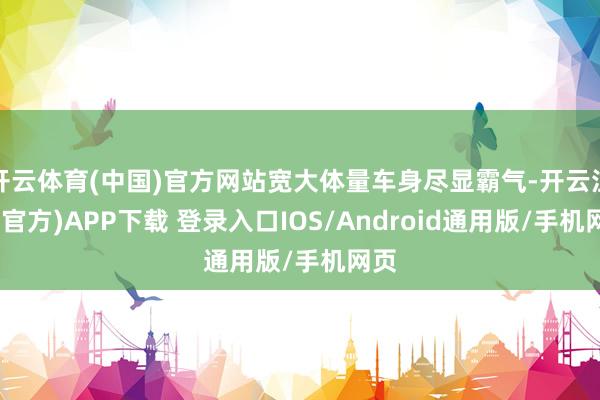 开云体育(中国)官方网站宽大体量车身尽显霸气-开云注册(官方)APP下载 登录入口IOS/Android通用版/手机网页