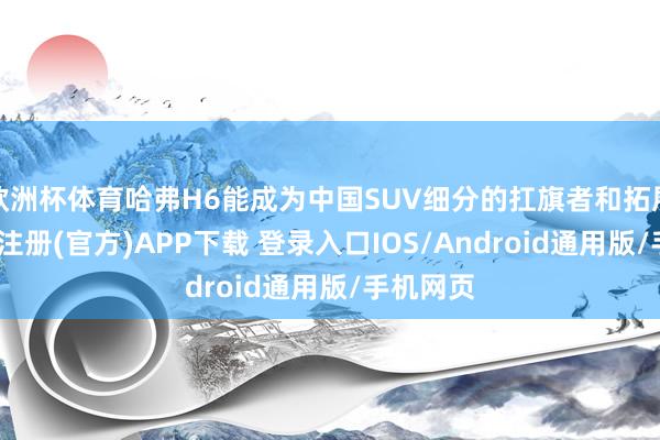 欧洲杯体育哈弗H6能成为中国SUV细分的扛旗者和拓展者-开云注册(官方)APP下载 登录入口IOS/Android通用版/手机网页