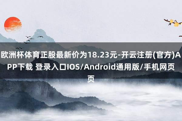 欧洲杯体育正股最新价为18.23元-开云注册(官方)APP下载 登录入口IOS/Android通用版/手机网页