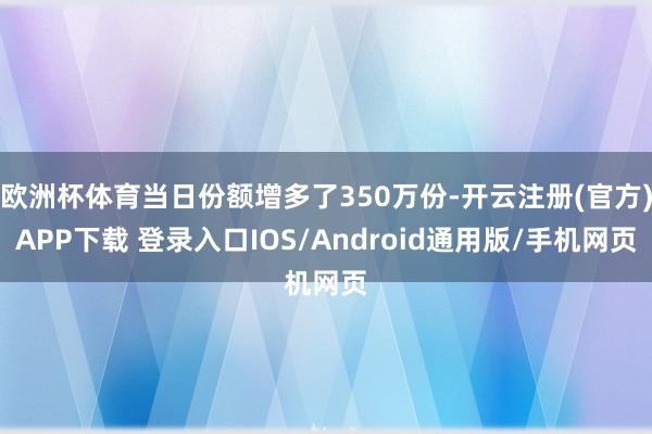 欧洲杯体育当日份额增多了350万份-开云注册(官方)APP下载 登录入口IOS/Android通用版/手机网页