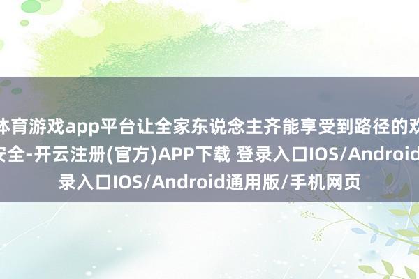 体育游戏app平台让全家东说念主齐能享受到路径的欢快；它更要富足安全-开云注册(官方)APP下载 登录入口IOS/Android通用版/手机网页