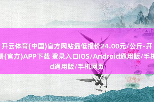 开云体育(中国)官方网站最低报价24.00元/公斤-开云注册(官方)APP下载 登录入口IOS/Android通用版/手机网页