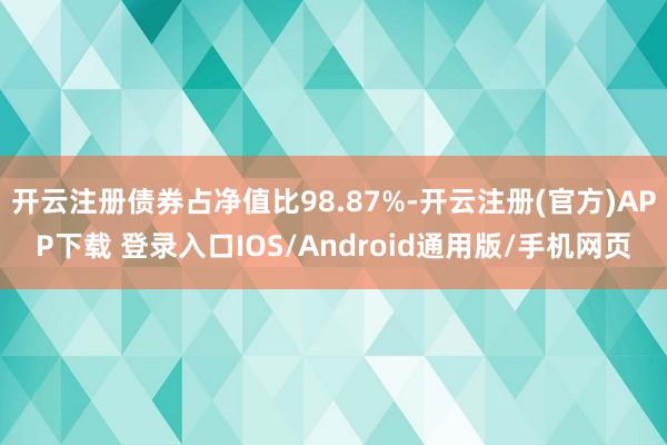 开云注册债券占净值比98.87%-开云注册(官方)APP下载 登录入口IOS/Android通用版/手机网页