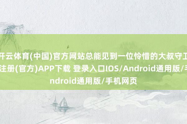 开云体育(中国)官方网站总能见到一位怜惜的大叔守卫着-开云注册(官方)APP下载 登录入口IOS/Android通用版/手机网页