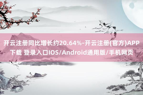 开云注册同比增长约20.64%-开云注册(官方)APP下载 登录入口IOS/Android通用版/手机网页