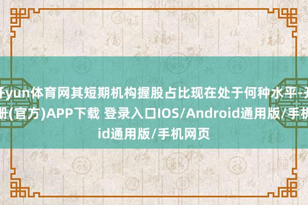 开yun体育网其短期机构握股占比现在处于何种水平-开云注册(官方)APP下载 登录入口IOS/Android通用版/手机网页