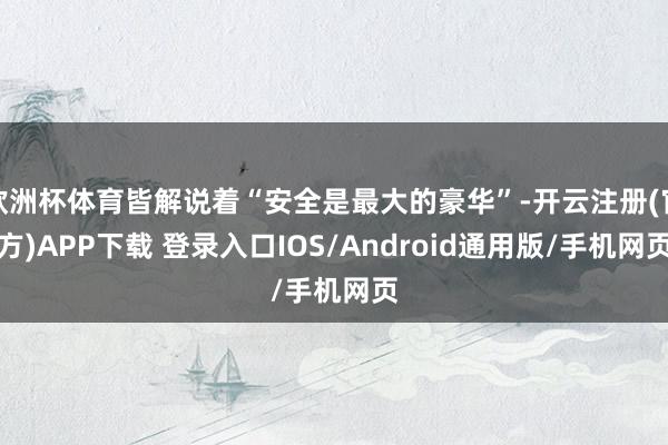 欧洲杯体育皆解说着“安全是最大的豪华”-开云注册(官方)APP下载 登录入口IOS/Android通用版/手机网页