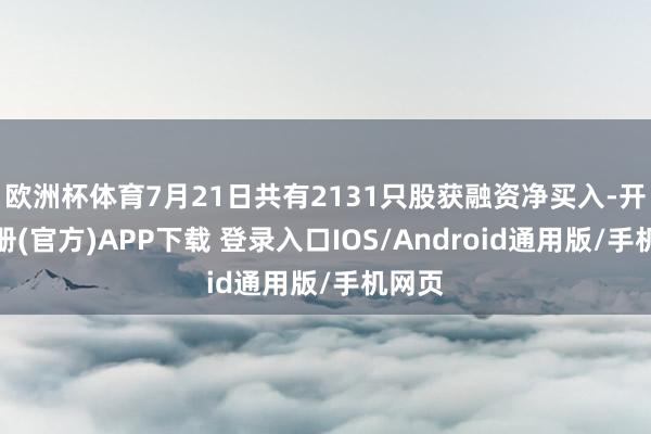 欧洲杯体育7月21日共有2131只股获融资净买入-开云注册(官方)APP下载 登录入口IOS/Android通用版/手机网页