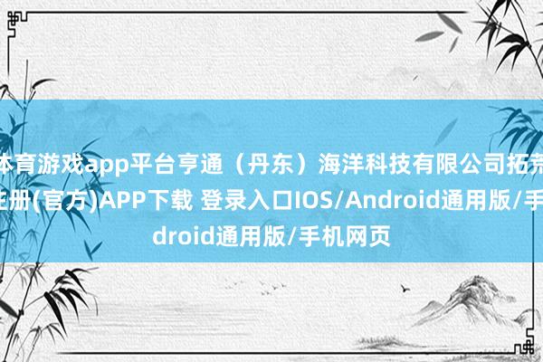 体育游戏app平台亨通（丹东）海洋科技有限公司拓荒-开云注册(官方)APP下载 登录入口IOS/Android通用版/手机网页