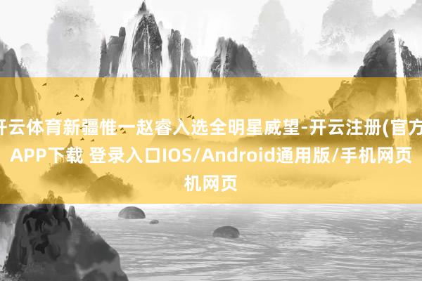 开云体育新疆惟一赵睿入选全明星威望-开云注册(官方)APP下载 登录入口IOS/Android通用版/手机网页
